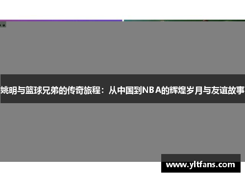 姚明与篮球兄弟的传奇旅程：从中国到NBA的辉煌岁月与友谊故事