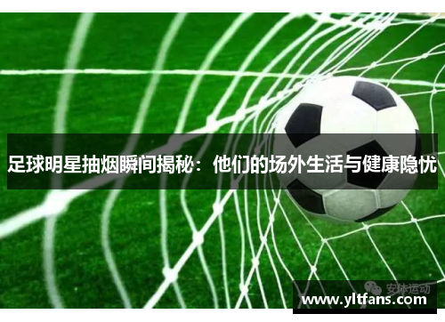 足球明星抽烟瞬间揭秘：他们的场外生活与健康隐忧