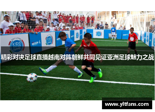精彩对决足球直播越南对阵朝鲜共同见证亚洲足球魅力之战