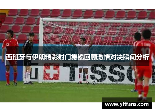 西班牙与伊朗精彩射门集锦回顾激情对决瞬间分析